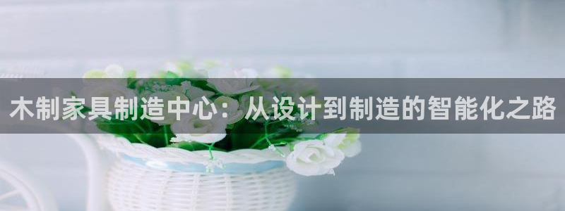 天辰娱乐彩票:木制家具制造中心:从设计到制造的智能化之路