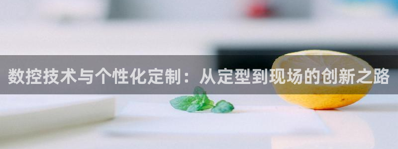 天辰娱乐39974神:数控技术与个性化定制:从定型到现场的创新之路
